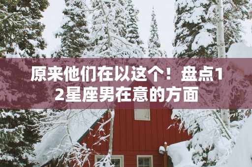 原来他们在以这个！盘点12星座男在意的方面