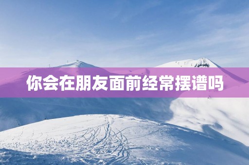 你会在朋友面前经常摆谱吗