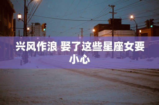 兴风作浪 娶了这些星座女要小心