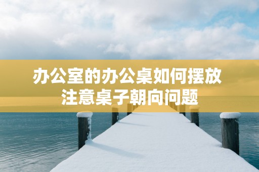 办公室的办公桌如何摆放 注意桌子朝向问题