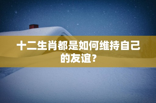 十二生肖都是如何维持自己的友谊？