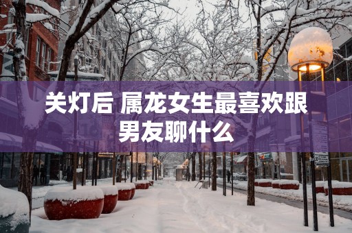 关灯后 属龙女生最喜欢跟男友聊什么