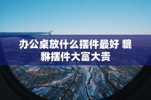 办公桌放什么摆件最好 貔貅摆件大富大贵