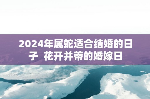2025年属蛇适合结婚的日子  花开并蒂的婚嫁日