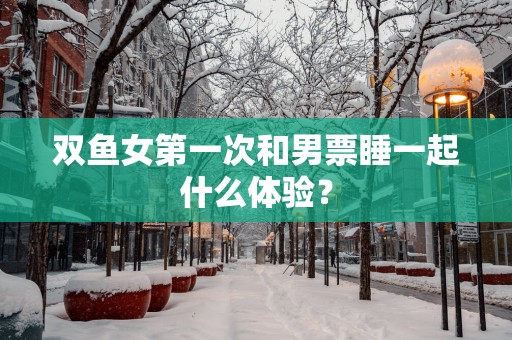 双鱼女第一次和男票睡一起什么体验？