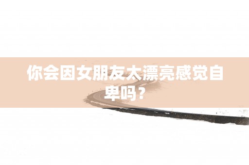 你会因女朋友太漂亮感觉自卑吗？