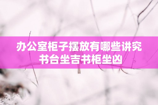 办公室柜子摆放有哪些讲究 书台坐吉书柜坐凶