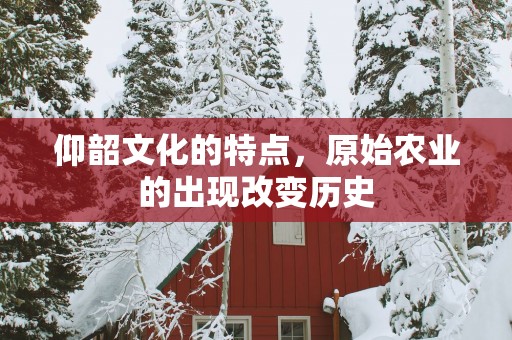 仰韶文化的特点，原始农业的出现改变历史