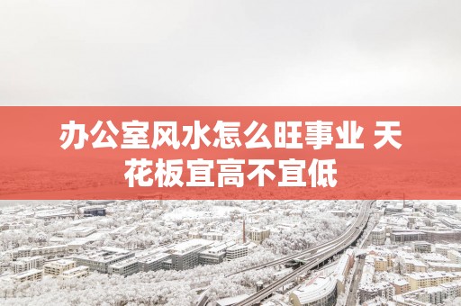 办公室风水怎么旺事业 天花板宜高不宜低