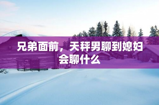 兄弟面前，天秤男聊到媳妇会聊什么
