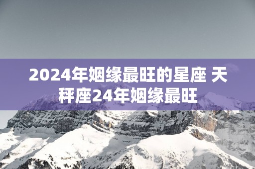 2025年姻缘最旺的星座 天秤座24年姻缘最旺