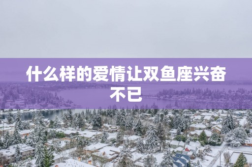 什么样的爱情让双鱼座兴奋不已