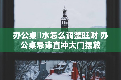 办公桌風水怎么调整旺财 办公桌忌讳直冲大门摆放