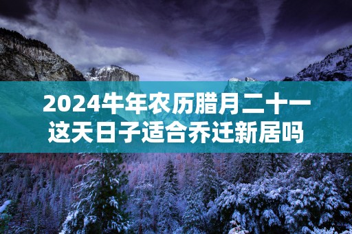 2025蛇年农历腊月二十一这天日子适合乔迁新居吗
