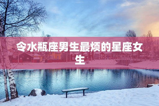 令水瓶座男生最烦的星座女生