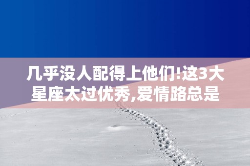 几乎没人配得上他们!这3大星座太过优秀,爱情路总是不顺利