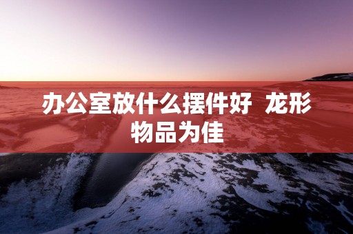 办公室放什么摆件好  龙形物品为佳