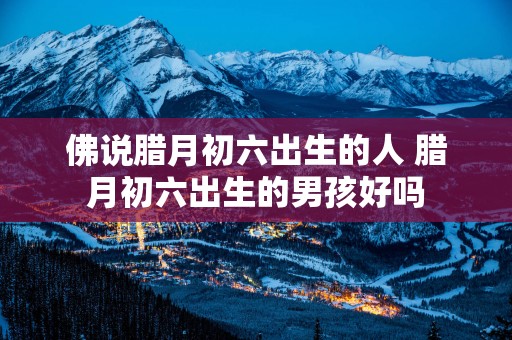 佛说腊月初六出生的人 腊月初六出生的男孩好吗