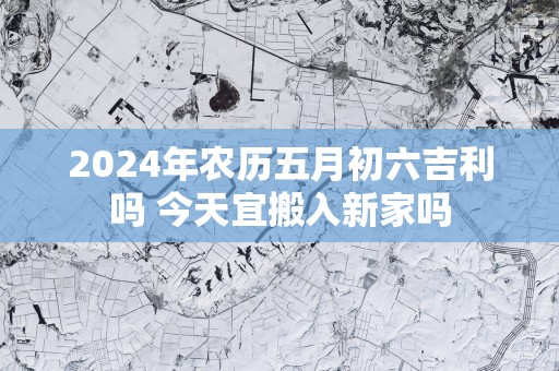 2025年农历五月初六吉利吗 今天宜搬入新家吗