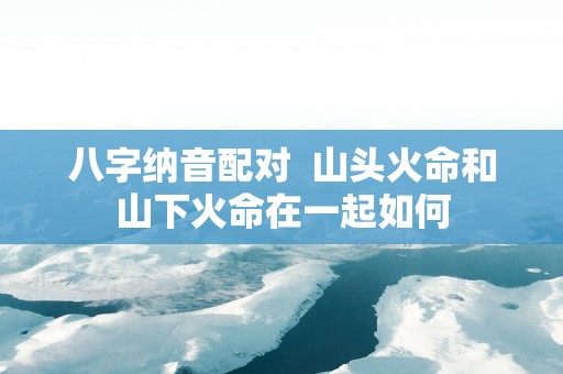 八字纳音配对  山头火命和山下火命在一起如何