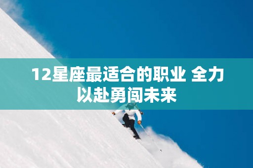 12星座最适合的职业 全力以赴勇闯未来