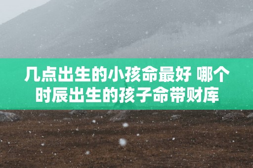 几点出生的小孩命最好 哪个时辰出生的孩子命带财库