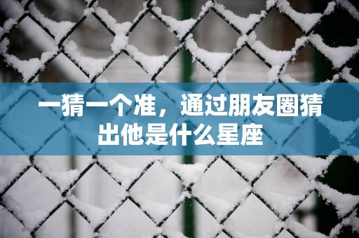 一猜一个准，通过朋友圈猜出他是什么星座
