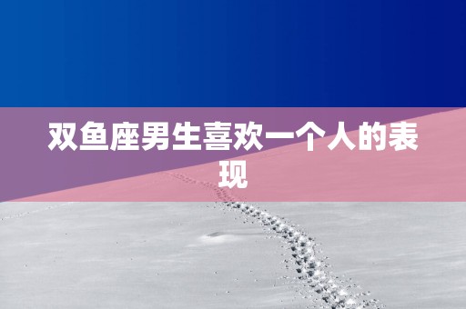 双鱼座男生喜欢一个人的表现