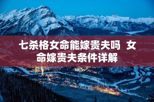 七杀格女命能嫁贵夫吗  女命嫁贵夫条件详解