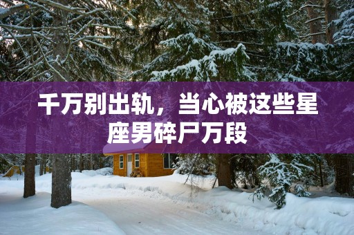 千万别出轨，当心被这些星座男碎尸万段