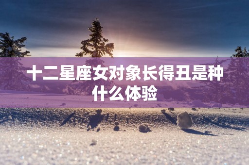 十二星座女对象长得丑是种什么体验
