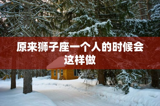原来狮子座一个人的时候会这样做 原来狮子座一个人的时候会这样做