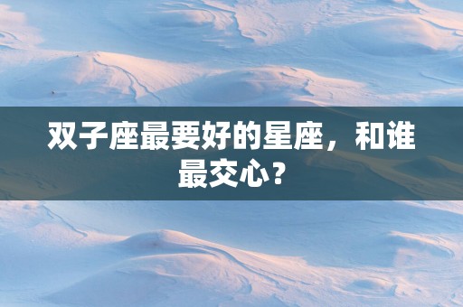 双子座最要好的星座,和谁最交心? 双子座最要好的星座,和谁最交心?