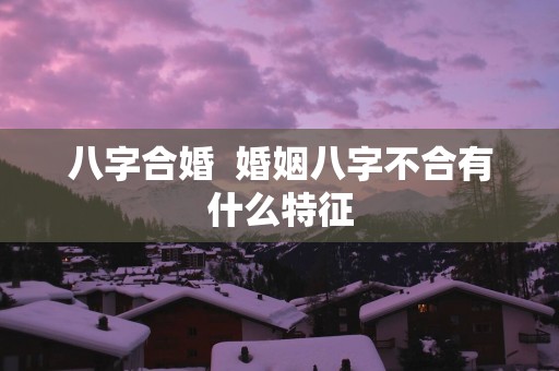 八字合婚  婚姻八字不合有什么特征