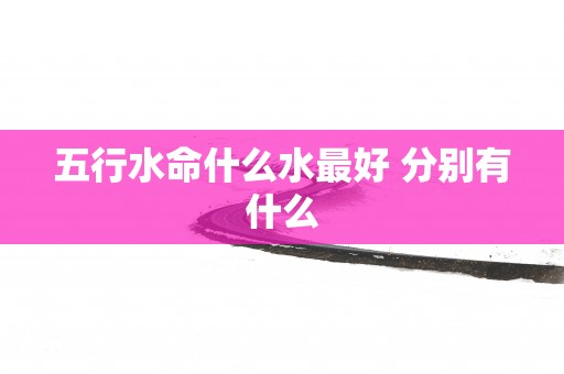 五行水命什么水最好 分别有什么