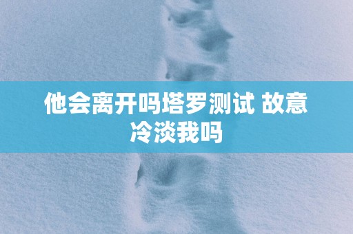 他会离开吗塔罗测试 故意冷淡我吗