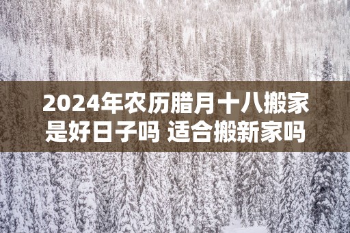 2025年农历腊月十八搬家是好日子吗 适合搬新家吗