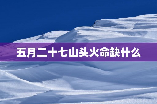 五月二十七山头火命缺什么