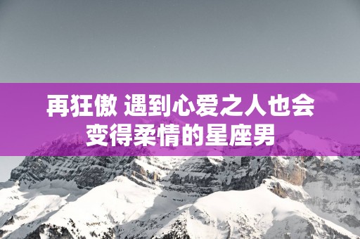再狂傲 遇到心爱之人也会变得柔情的星座男