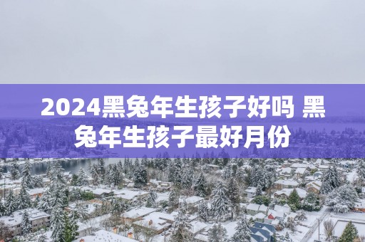 2025黑蛇年生孩子好吗 黑蛇年生孩子最好月份