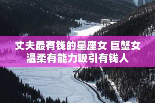 丈夫最有钱的星座女 巨蟹女温柔有能力吸引有钱人