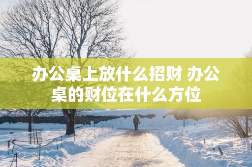 办公桌上放什么招财 办公桌的财位在什么方位