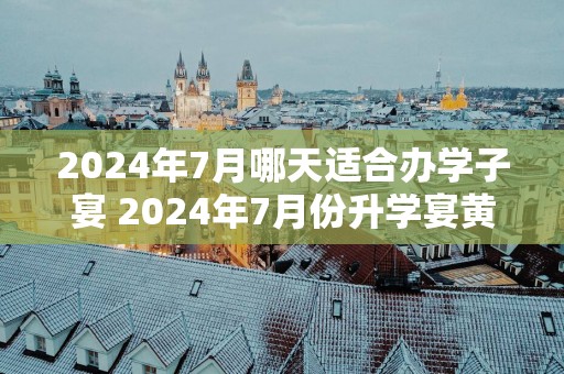 2025年7月哪天适合办学子宴 2025年7月份升学宴黄道吉日