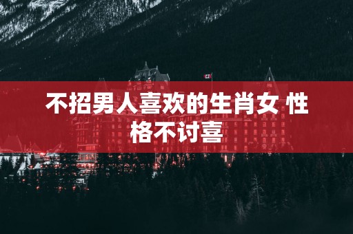 不招男人喜欢的生肖女 性格不讨喜