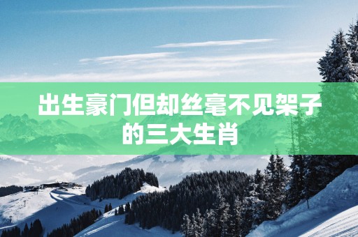 出生豪门但却丝毫不见架子的三大生肖