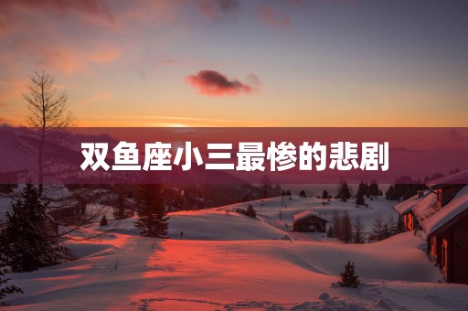 双鱼座小三最惨的悲剧 双鱼座小三最惨的悲剧
