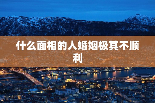 什么面相的人婚姻极其不顺利