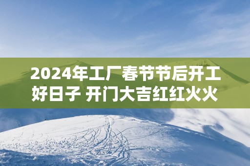 2025年工厂春节节后开工好日子 开门大吉红红火火