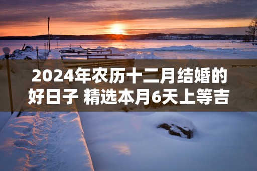 2025年农历十二月结婚的好日子 精选本月6天上等吉日