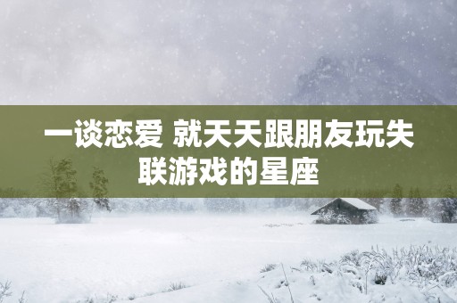 一谈恋爱 就天天跟朋友玩失联游戏的星座